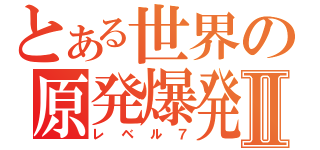 とある世界の原発爆発Ⅱ（レベル７）