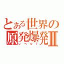 とある世界の原発爆発Ⅱ（レベル７）