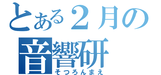 とある２月の音響研（そつろんまえ）