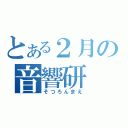 とある２月の音響研（そつろんまえ）