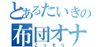 とあるたいきの布団オナニー（こっそり）