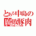 とある中島の腐敗豚肉（家畜メンチ野郎）