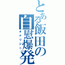 とある飯田の自慰爆発（オナリジニ）