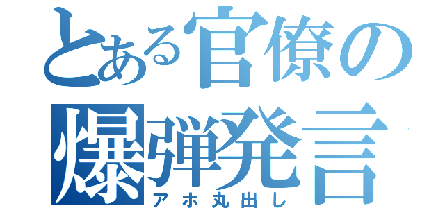 とある官僚の爆弾発言（アホ丸出し）