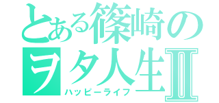 とある篠崎のヲタ人生Ⅱ（ハッピーライフ）