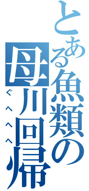 とある魚類の母川回帰（ぐへへへ）