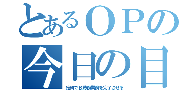 とあるＯＰの今日の目標（定時でＢ勤務業務を完了させる）