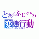 とあるふじグロの変態行動（へんたいこうどう）