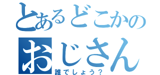 とあるどこかのおじさん（誰でしょう？）