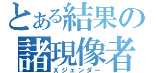 とある結果の諸現像者（Ｘジェンダー）