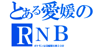 とある愛媛のＲＮＢ（ポケモンは日曜朝６時３０分）