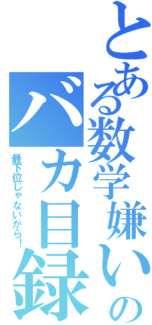 とある数学嫌いのバカ目録（最下位じゃないから！）