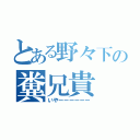 とある野々下の糞兄貴（いやーーーーーー）