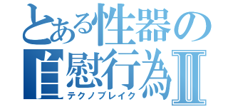 とある性器の自慰行為Ⅱ（テクノブレイク）