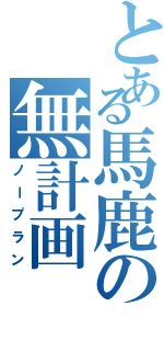 とある馬鹿の無計画（ノープラン）