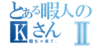 とある暇人のＫさんⅡ（個ちゃ来て、）