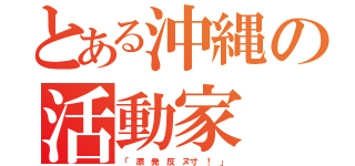 とある沖縄の活動家（「 原 発 反 ヌ寸 ！ 」）