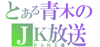 とある青木のＪＫ放送（ＢＡＮ工場）