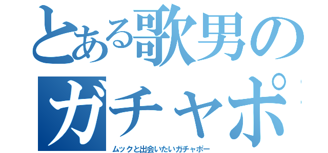 とある歌男のガチャポ（ムックと出会いたいガチャポー）