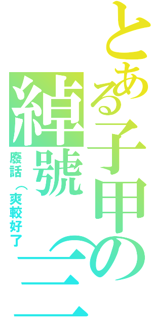 とある子甲の綽號（三個字以上）（廢話（爽較好了）