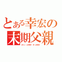 とある幸宏の末期父親（ふうぅっ ぁかああー あ゛ぁあああ）