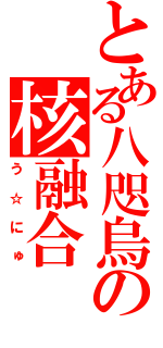 とある八咫烏の核融合（う☆にゅ）