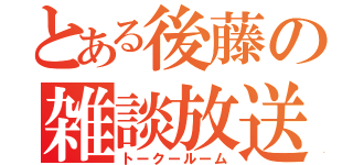 とある後藤の雑談放送（トークールーム）