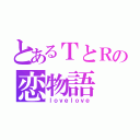 とあるＴとＲの恋物語（ｌｏｖｅｌｏｖｅ）