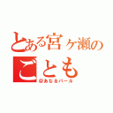 とある宮ヶ瀬のごとも（＠あなるパール）