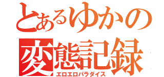 とあるゆかの変態記録（エロエロパラダイス）