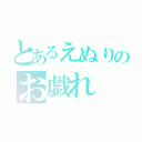 とあるえぬりのお戯れ（）