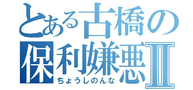 とある古橋の保利嫌悪Ⅱ（ちょうしのんな）