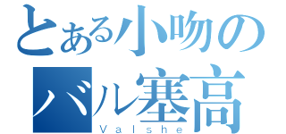 とある小吻のバル塞高（Ｖａｌｓｈｅ）