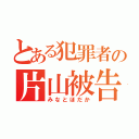 とある犯罪者の片山被告（みなとほだか）