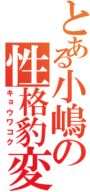 とある小嶋の性格豹変（キョウワコク）