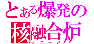 とある爆発の核融合炉（デニース）