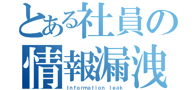 とある社員の情報漏洩（Ｉｎｆｏｒｍａｔｉｏｎ ｌｅａｋ）