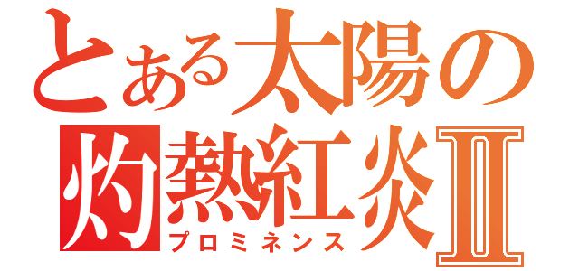 とある太陽の灼熱紅炎Ⅱ（プロミネンス）