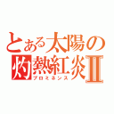 とある太陽の灼熱紅炎Ⅱ（プロミネンス）