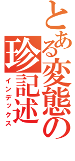 とある変態の珍記述（インデックス）