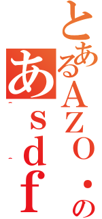 とあるＡＺＯ．のあｓｄｆ（＾＾）