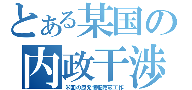 とある某国の内政干渉（米国の原発情報隠蔽工作）