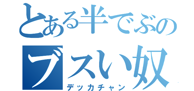 とある半でぶのブスい奴（デッカチャン）