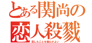 とある関尚の恋人殺戮（恋したことを恨むがよい）