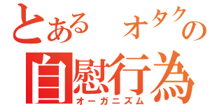 とある オタクの自慰行為（オーガニズム）