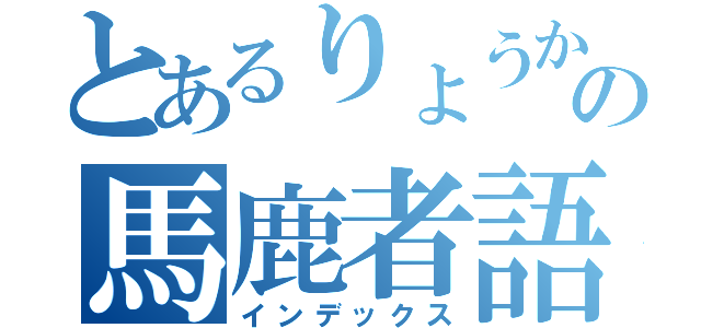 とあるりょうかの馬鹿者語り（インデックス）