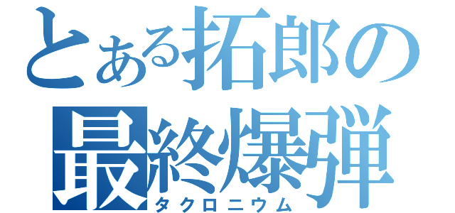 とある拓郎の最終爆弾（タクロニウム）