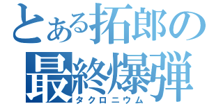 とある拓郎の最終爆弾（タクロニウム）