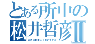 とある所中の松井哲彦Ⅱ（これは拍手じゃないですか）