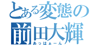 とある変態の前田大輝（あっはぁーん）